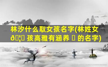 林汐什么取女孩名字(林姓女 🦋 孩高雅有涵养 ☘ 的名字)